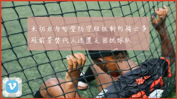 米切尔与哈登防守短板制约骑士争冠前景替代人选匮乏困扰球队