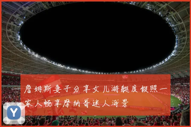 詹姆斯妻子分享女儿游艇度假照一家人畅享摩纳哥迷人海景