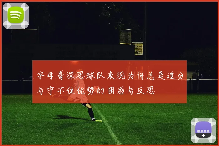 字母哥深思球队表现为何总是追分与守不住优势的困惑与反思