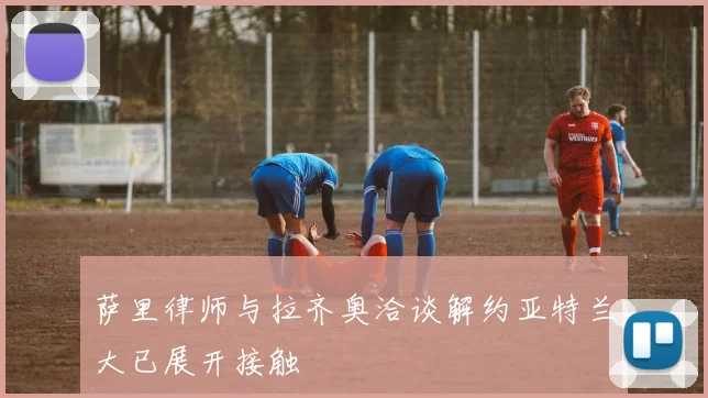 萨里律师与拉齐奥洽谈解约亚特兰大已展开接触