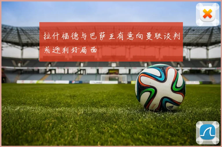 拉什福德与巴萨互有意向曼联谈判或迎利好局面