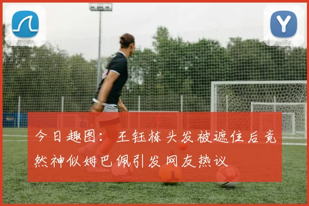 今日趣图：王钰栋头发被遮住后竟然神似姆巴佩引发网友热议