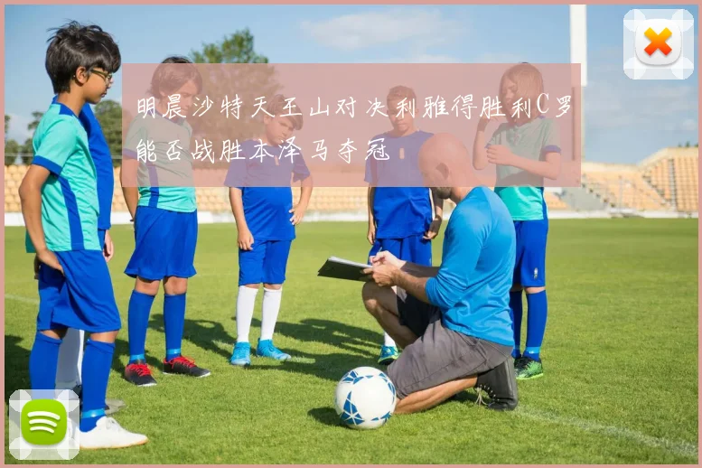 明晨沙特天王山对决利雅得胜利C罗能否战胜本泽马夺冠