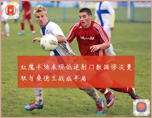 红魔半场表现低迷射门数据惨淡曼联与桑德兰战成平局