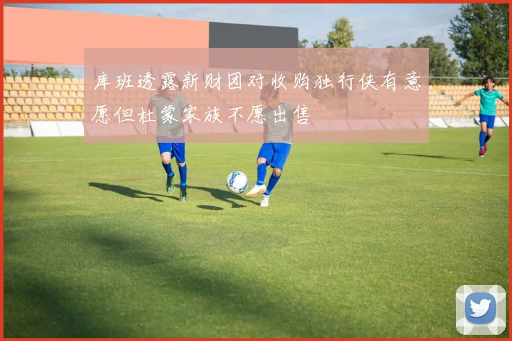 库班透露新财团对收购独行侠有意愿但杜蒙家族不愿出售