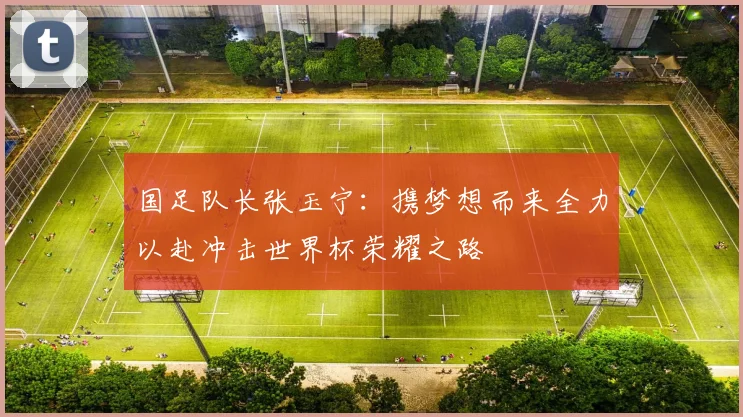国足队长张玉宁：携梦想而来全力以赴冲击世界杯荣耀之路