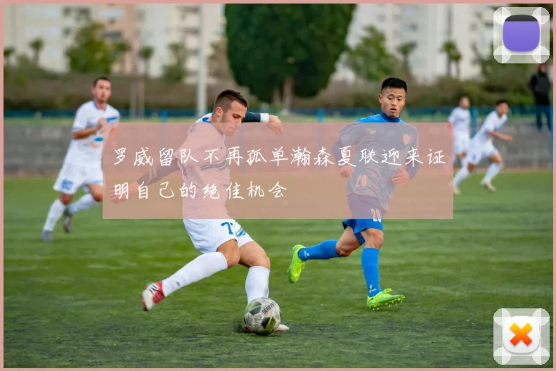 罗威留队不再孤单瀚森夏联迎来证明自己的绝佳机会