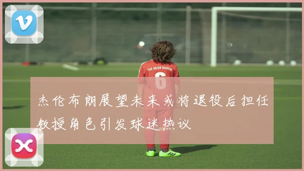 杰伦布朗展望未来或将退役后担任教授角色引发球迷热议