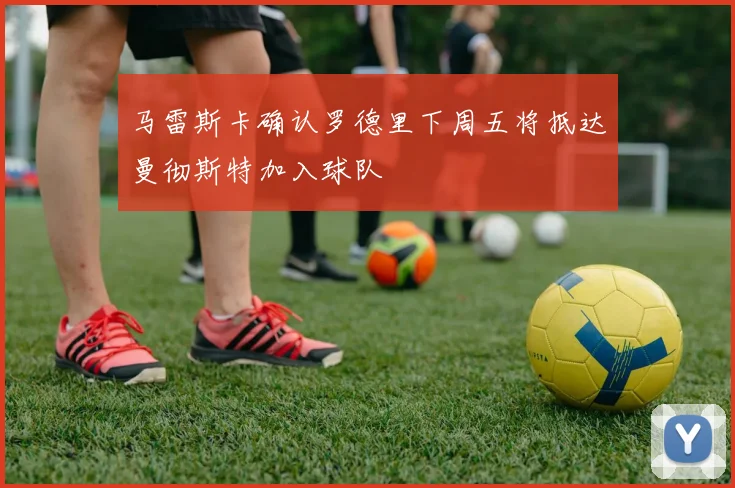 马雷斯卡确认罗德里下周五将抵达曼彻斯特加入球队