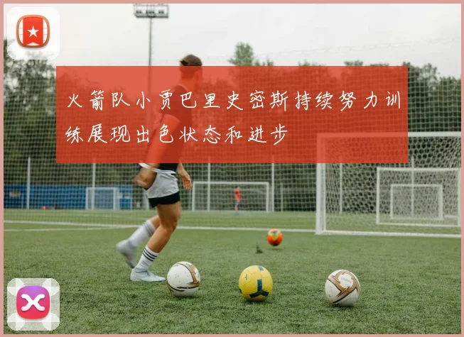 火箭队小贾巴里史密斯持续努力训练展现出色状态和进步