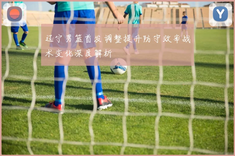 辽宁男篮首发调整提升防守效率战术变化深度解析